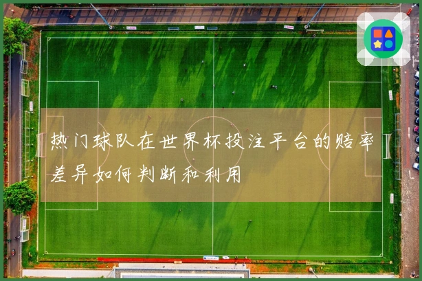 热门球队在世界杯投注平台的赔率差异如何判断和利用